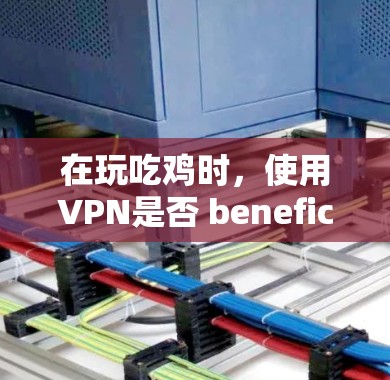 在玩吃鸡时，使用VPN是否 beneficial？这是一个值得思考的问题。以下是详细的分析和结论